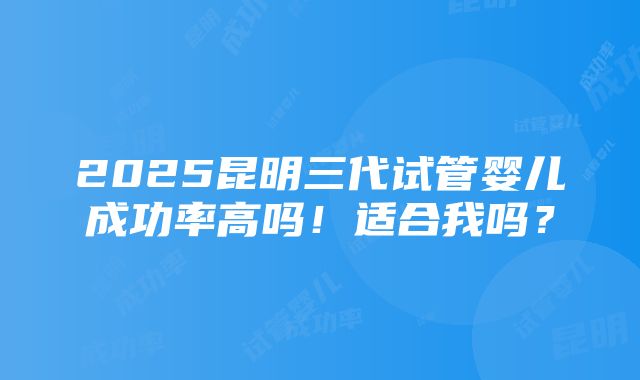 2025昆明三代试管婴儿成功率高吗！适合我吗？