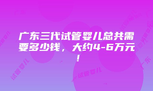 广东三代试管婴儿总共需要多少钱，大约4-6万元！