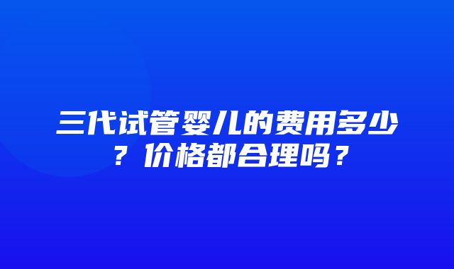 三代试管婴儿的费用多少？价格都合理吗？