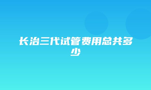 长治三代试管费用总共多少