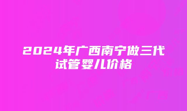 2024年广西南宁做三代试管婴儿价格