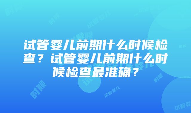 试管婴儿前期什么时候检查？试管婴儿前期什么时候检查最准确？