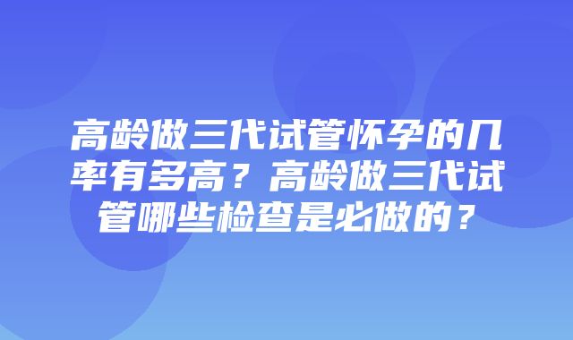 高龄做三代试管怀孕的几率有多高？高龄做三代试管哪些检查是必做的？