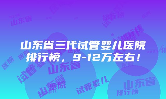 山东省三代试管婴儿医院排行榜，9-12万左右！