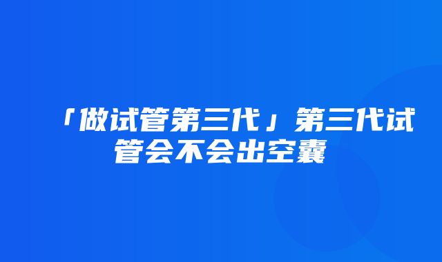 「做试管第三代」第三代试管会不会出空囊