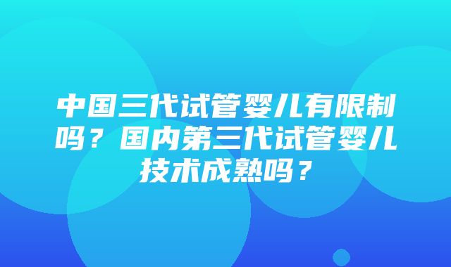 中国三代试管婴儿有限制吗？国内第三代试管婴儿技术成熟吗？