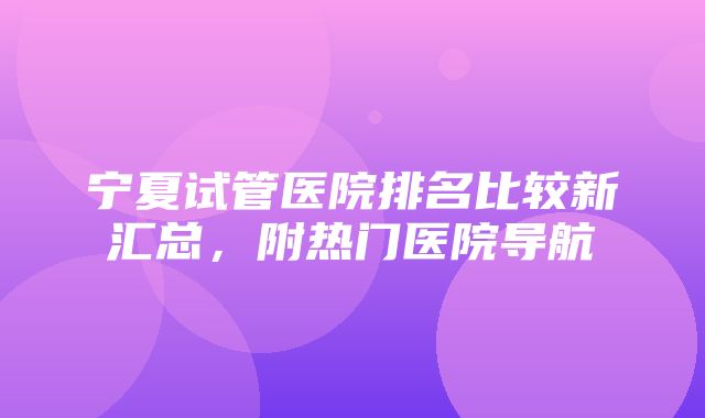 宁夏试管医院排名比较新汇总，附热门医院导航