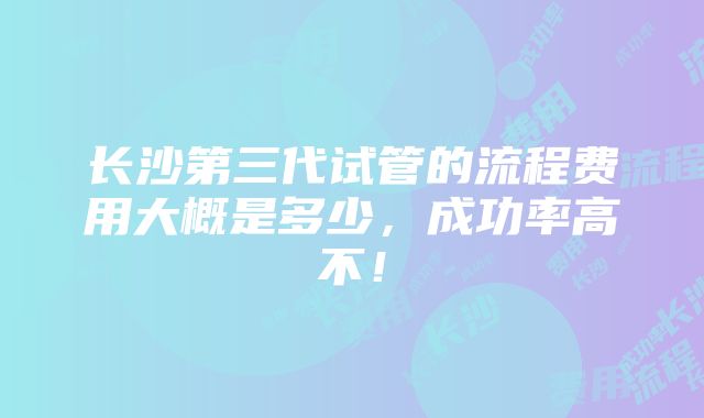 长沙第三代试管的流程费用大概是多少，成功率高不！