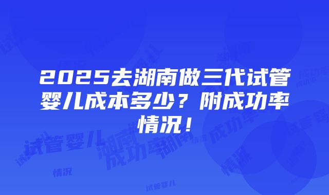 2025去湖南做三代试管婴儿成本多少？附成功率情况！