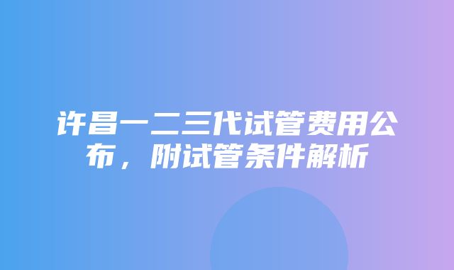 许昌一二三代试管费用公布，附试管条件解析