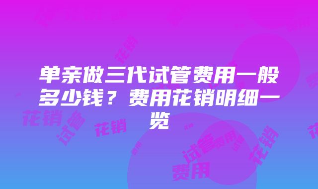 单亲做三代试管费用一般多少钱？费用花销明细一览