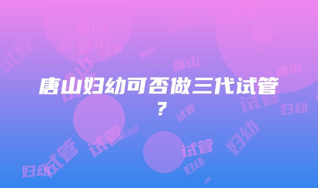 唐山妇幼可否做三代试管？