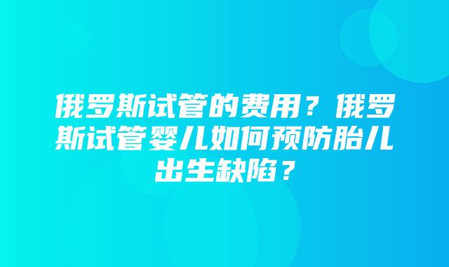 俄罗斯试管的费用？俄罗斯试管婴儿如何预防胎儿出生缺陷？