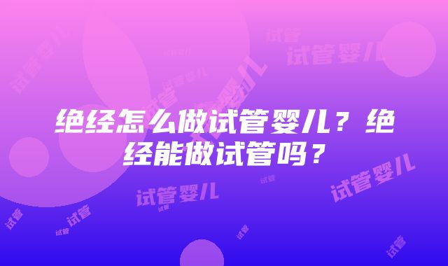 绝经怎么做试管婴儿？绝经能做试管吗？