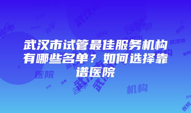 武汉市试管最佳服务机构有哪些名单？如何选择靠谱医院