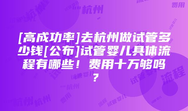 [高成功率]去杭州做试管多少钱[公布]试管婴儿具体流程有哪些！费用十万够吗？