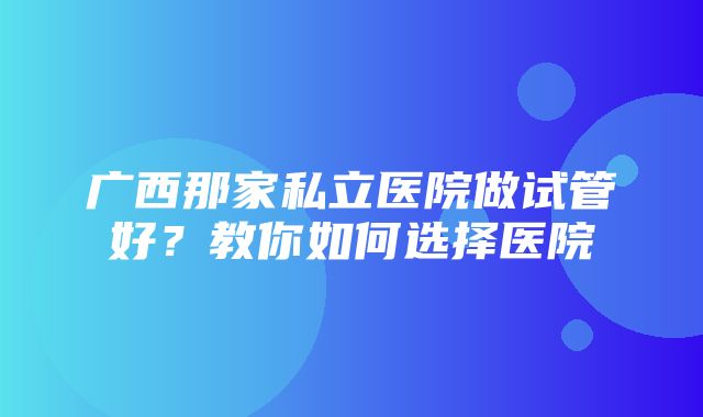 广西那家私立医院做试管好？教你如何选择医院