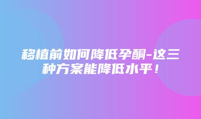 移植前如何降低孕酮-这三种方案能降低水平！