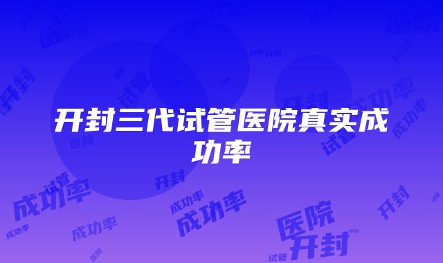 开封三代试管医院真实成功率