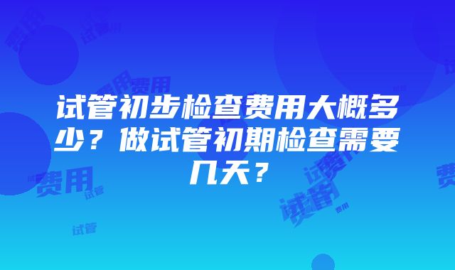 试管初步检查费用大概多少？做试管初期检查需要几天？