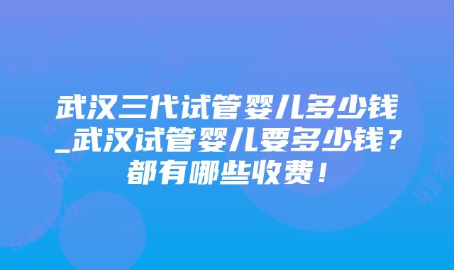 武汉三代试管婴儿多少钱_武汉试管婴儿要多少钱？都有哪些收费！