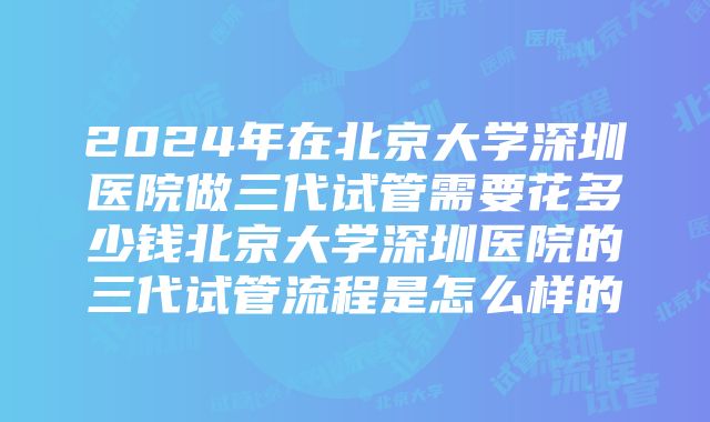 2024年在北京大学深圳医院做三代试管需要花多少钱北京大学深圳医院的三代试管流程是怎么样的