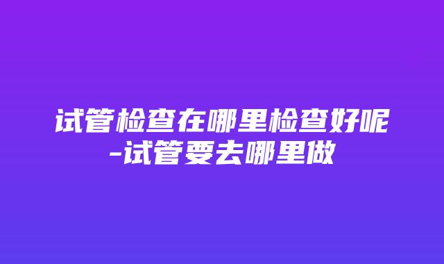 试管检查在哪里检查好呢-试管要去哪里做