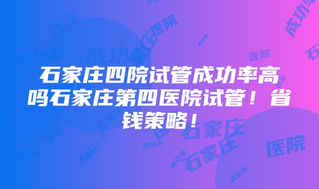 石家庄四院试管成功率高吗石家庄第四医院试管！省钱策略！