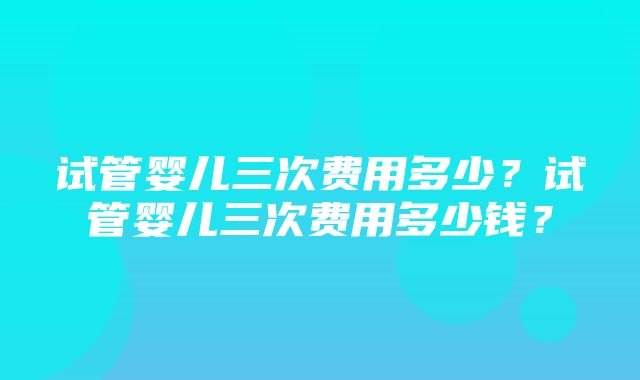 试管婴儿三次费用多少？试管婴儿三次费用多少钱？