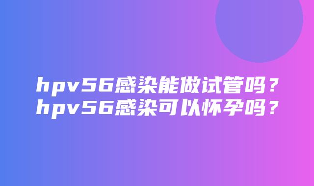 hpv56感染能做试管吗？hpv56感染可以怀孕吗？