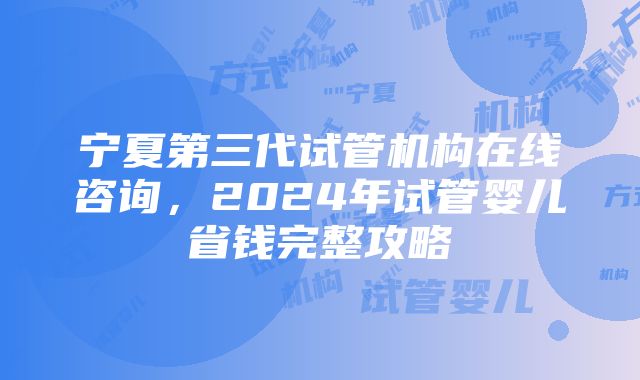 宁夏第三代试管机构在线咨询，2024年试管婴儿省钱完整攻略