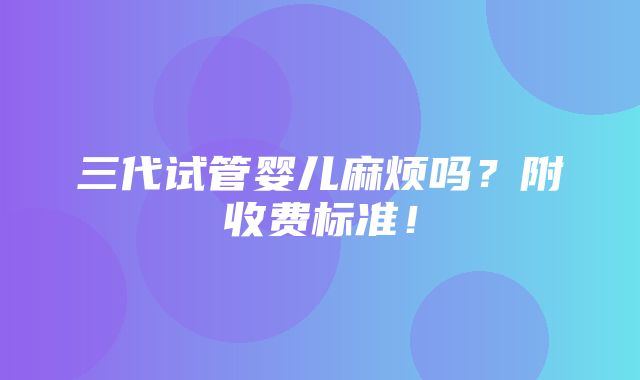 三代试管婴儿麻烦吗？附收费标准！