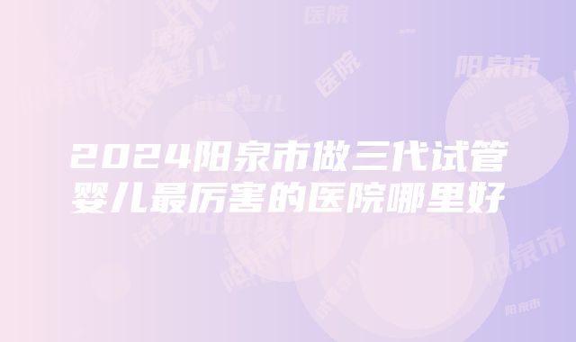 2024阳泉市做三代试管婴儿最厉害的医院哪里好