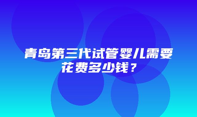 青岛第三代试管婴儿需要花费多少钱？