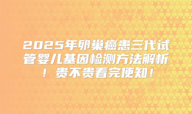 2025年卵巢癌患三代试管婴儿基因检测方法解析！贵不贵看完便知！