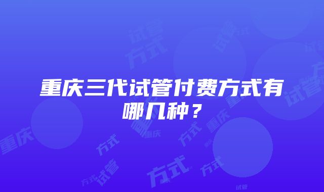 重庆三代试管付费方式有哪几种？