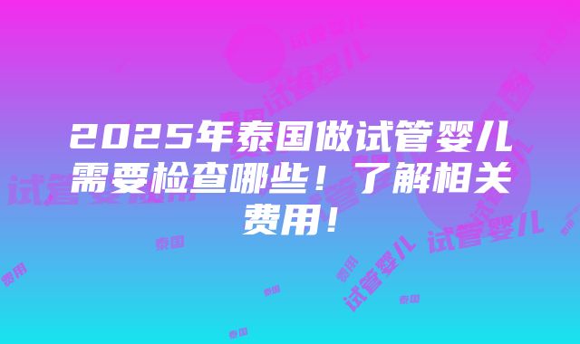 2025年泰国做试管婴儿需要检查哪些！了解相关费用！