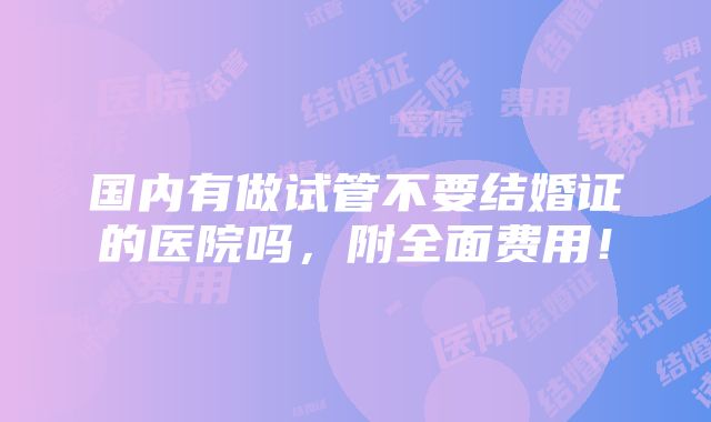 国内有做试管不要结婚证的医院吗，附全面费用！