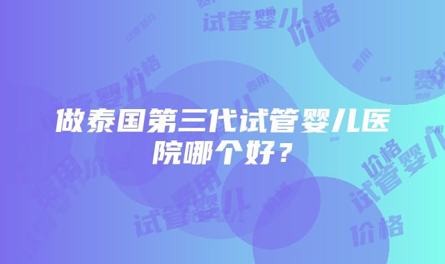 做泰国第三代试管婴儿医院哪个好？