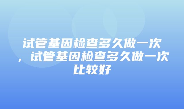 试管基因检查多久做一次，试管基因检查多久做一次比较好