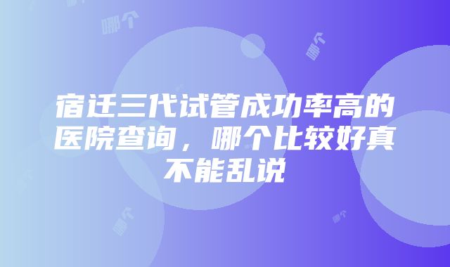 宿迁三代试管成功率高的医院查询，哪个比较好真不能乱说