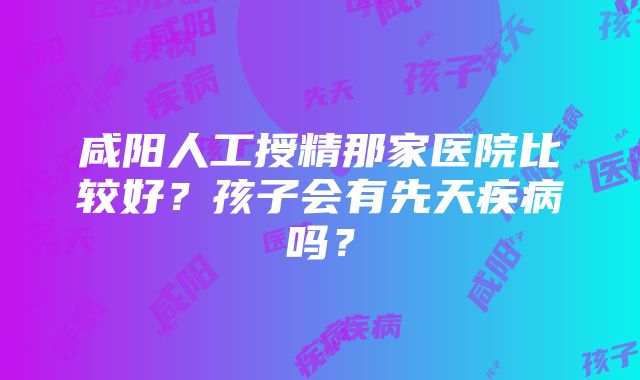 咸阳人工授精那家医院比较好？孩子会有先天疾病吗？