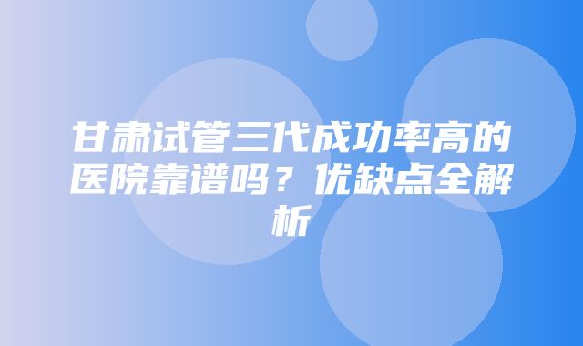 甘肃试管三代成功率高的医院靠谱吗？优缺点全解析