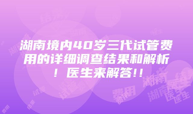 湖南境内40岁三代试管费用的详细调查结果和解析！医生来解答!！