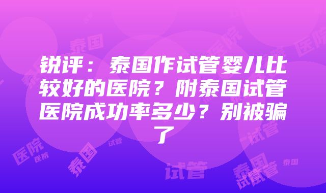 锐评：泰国作试管婴儿比较好的医院？附泰国试管医院成功率多少？别被骗了