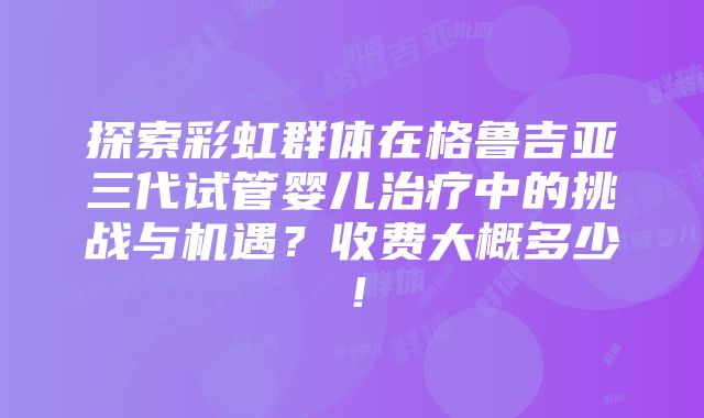 探索彩虹群体在格鲁吉亚三代试管婴儿治疗中的挑战与机遇？收费大概多少！