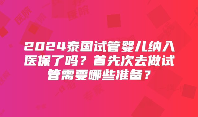 2024泰国试管婴儿纳入医保了吗？首先次去做试管需要哪些准备？