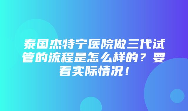 泰国杰特宁医院做三代试管的流程是怎么样的？要看实际情况！