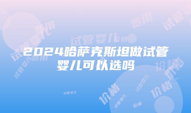 2024哈萨克斯坦做试管婴儿可以选吗