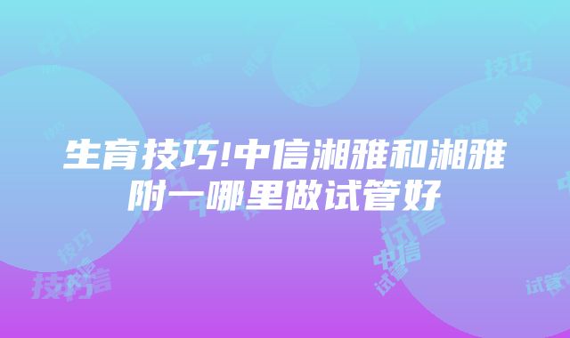 生育技巧!中信湘雅和湘雅附一哪里做试管好